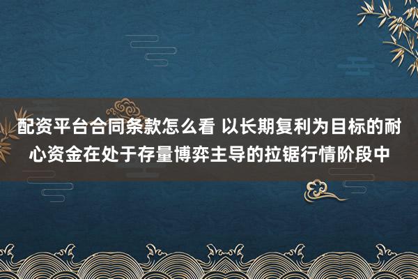 配资平台合同条款怎么看 以长期复利为目标的耐心资金在处于存量博弈主导的拉锯行情阶段中