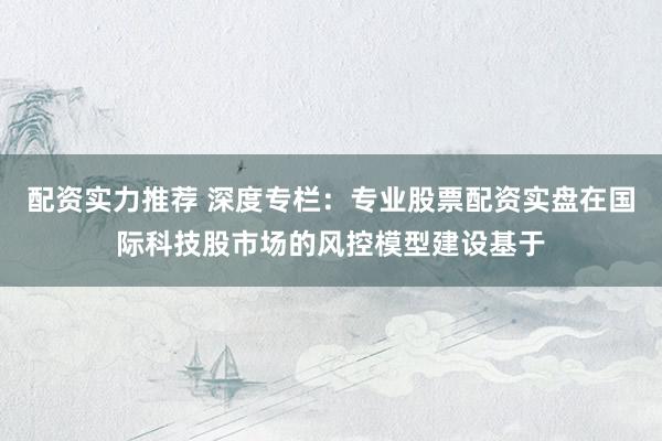 配资实力推荐 深度专栏：专业股票配资实盘在国际科技股市场的风控模型建设基于