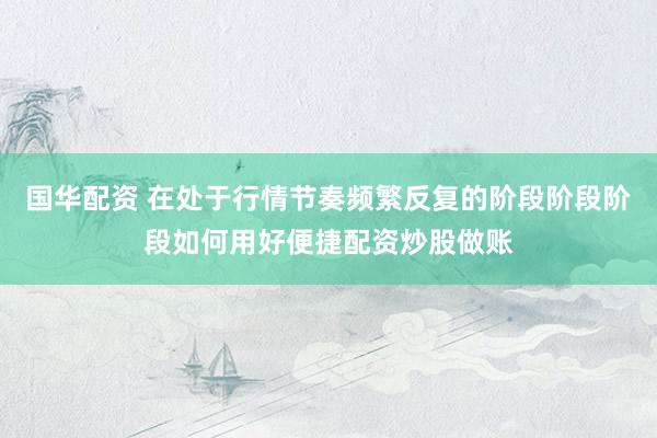 国华配资 在处于行情节奏频繁反复的阶段阶段阶段如何用好便捷配资炒股做账