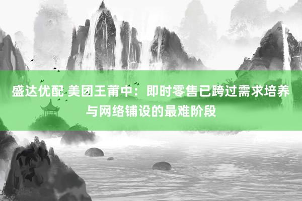盛达优配 美团王莆中：即时零售已跨过需求培养与网络铺设的最难阶段