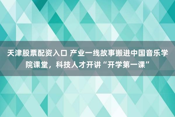 天津股票配资入口 产业一线故事搬进中国音乐学院课堂，科技人才开讲“开学第一课”