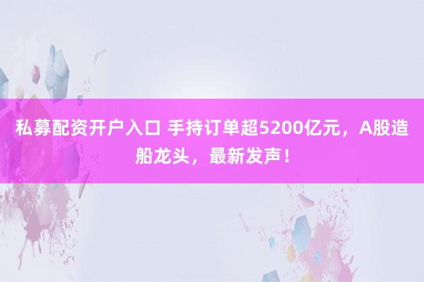 私募配资开户入口 手持订单超5200亿元，A股造船龙头，最新发声！