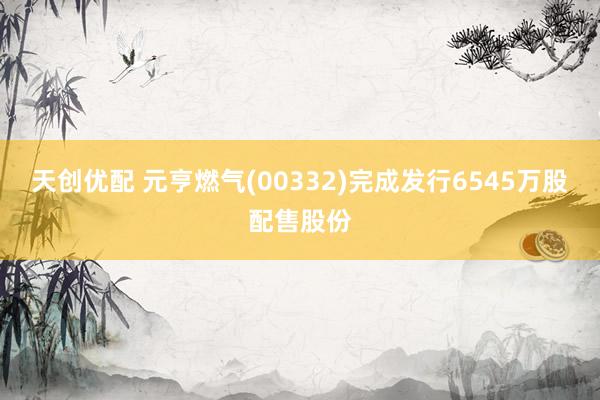天创优配 元亨燃气(00332)完成发行6545万股配售股份