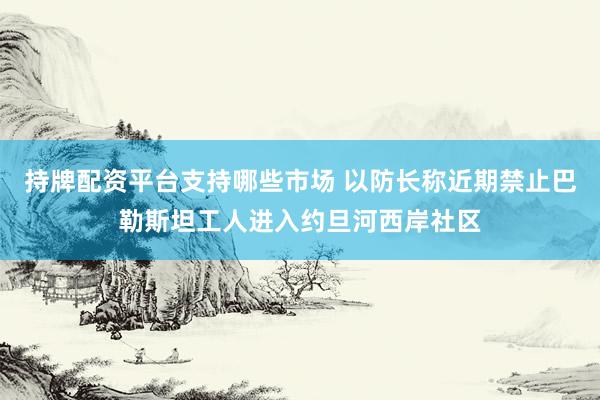 持牌配资平台支持哪些市场 以防长称近期禁止巴勒斯坦工人进入约旦河西岸社区
