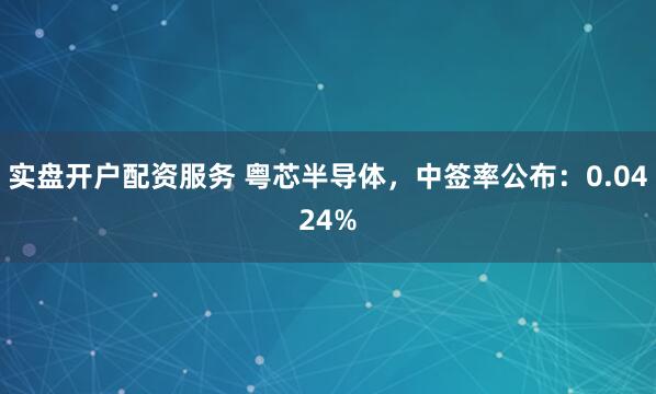 实盘开户配资服务 粤芯半导体，中签率公布：0.0424%