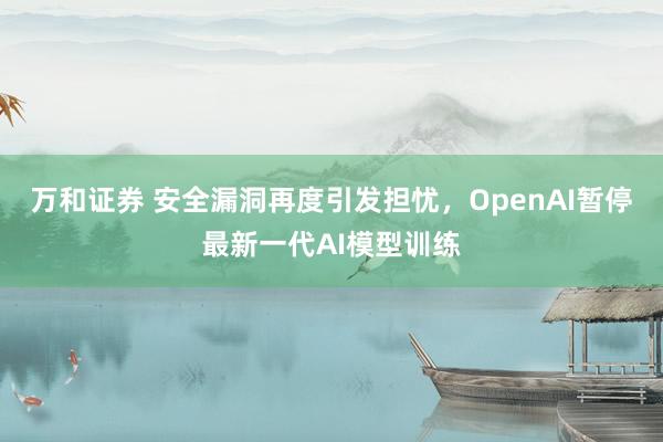 万和证券 安全漏洞再度引发担忧，OpenAI暂停最新一代AI模型训练