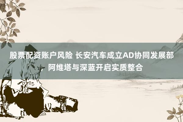 股票配资账户风险 长安汽车成立AD协同发展部，阿维塔与深蓝开启实质整合