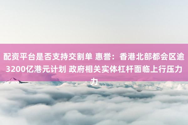 配资平台是否支持交割单 惠誉：香港北部都会区逾3200亿港元计划 政府相关实体杠杆面临上行压力