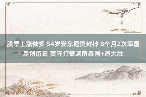 股票上涨做多 54岁安东尼奥封神 8个月2次率国足创历史 变阵打懵越南泰国+造大胜
