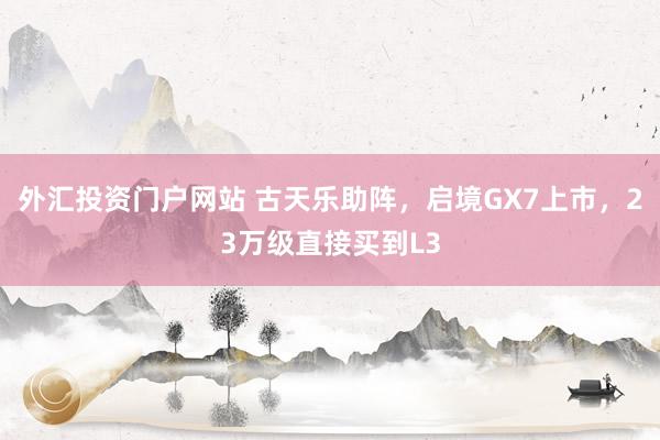 外汇投资门户网站 古天乐助阵，启境GX7上市，23万级直接买到L3