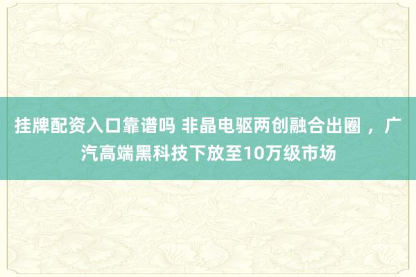 挂牌配资入口靠谱吗 非晶电驱两创融合出圈 ，广汽高端黑科技下放至10万级市场