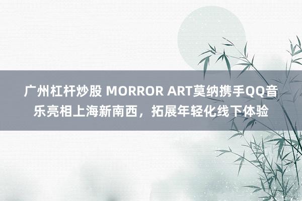 广州杠杆炒股 MORROR ART莫纳携手QQ音乐亮相上海新南西，拓展年轻化线下体验
