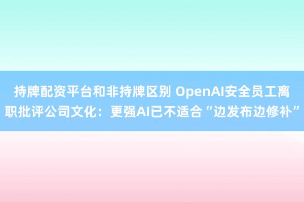 持牌配资平台和非持牌区别 OpenAI安全员工离职批评公司文化：更强AI已不适合“边发布边修补”
