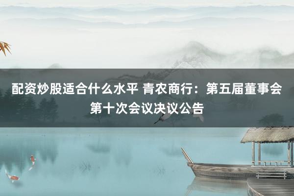 配资炒股适合什么水平 青农商行：第五届董事会第十次会议决议公告