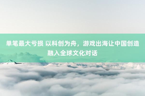单笔最大亏损 以科创为舟，游戏出海让中国创造融入全球文化对话