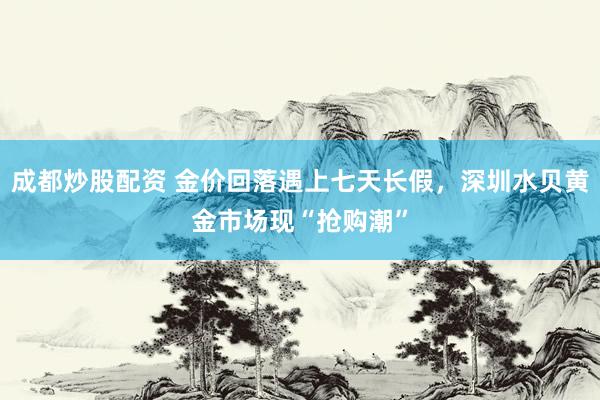 成都炒股配资 金价回落遇上七天长假，深圳水贝黄金市场现“抢购潮”