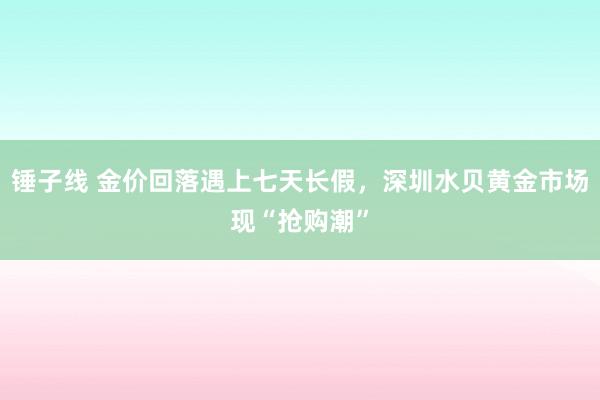 锤子线 金价回落遇上七天长假，深圳水贝黄金市场现“抢购潮”