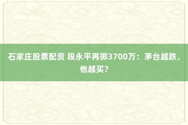 石家庄股票配资 段永平再掷3700万：茅台越跌，他越买？
