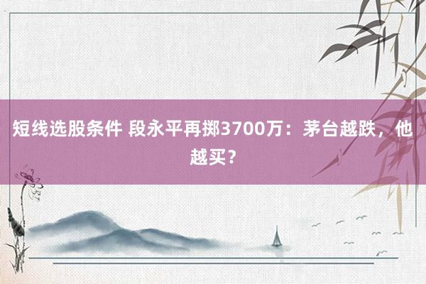 短线选股条件 段永平再掷3700万：茅台越跌，他越买？