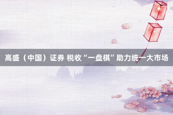 高盛（中国）证券 税收“一盘棋”助力统一大市场