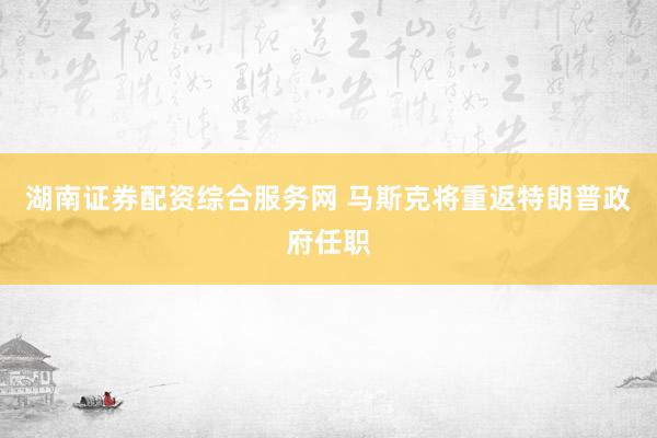 湖南证券配资综合服务网 马斯克将重返特朗普政府任职
