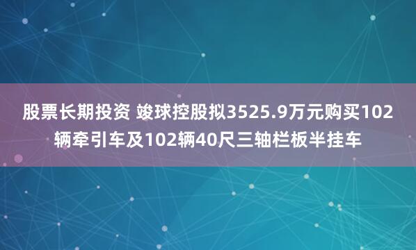 股票长期投资 竣球控股拟3525.9万元购买102辆牵引车及102辆40尺三轴栏板半挂车