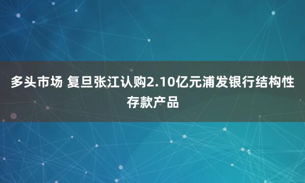 多头市场 复旦张江认购2.10亿元浦发银行结构性存款产品