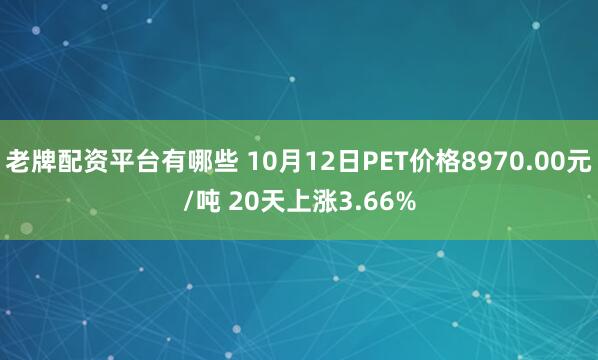 老牌配资平台有哪些 10月12日PET价格8970.00元/吨 20天上涨3.66%