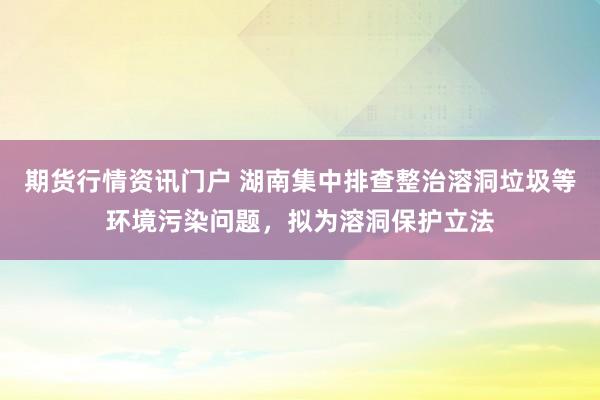期货行情资讯门户 湖南集中排查整治溶洞垃圾等环境污染问题，拟为溶洞保护立法