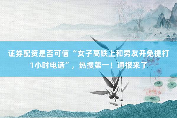 证券配资是否可信 “女子高铁上和男友开免提打1小时电话”，热搜第一！通报来了