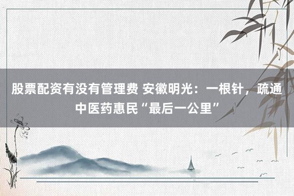 股票配资有没有管理费 安徽明光：一根针，疏通中医药惠民“最后一公里”