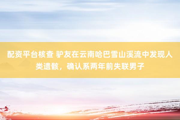 配资平台核查 驴友在云南哈巴雪山溪流中发现人类遗骸，确认系两年前失联男子