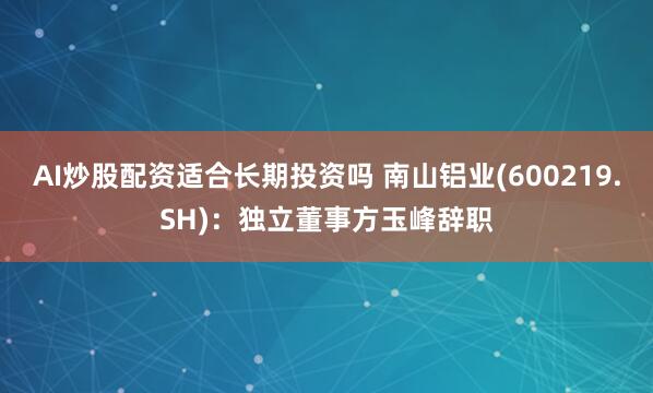 AI炒股配资适合长期投资吗 南山铝业(600219.SH)：独立董事方玉峰辞职