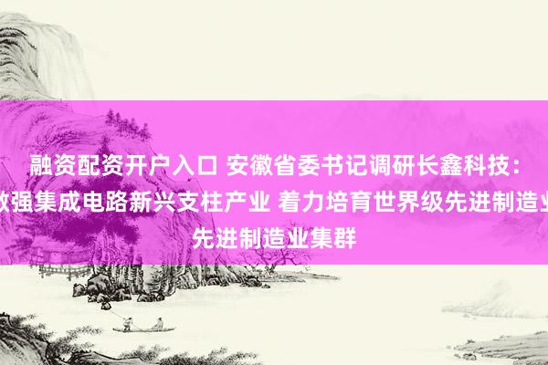融资配资开户入口 安徽省委书记调研长鑫科技：做大做强集成电路新兴支柱产业 着力培育世界级先进制造业集群