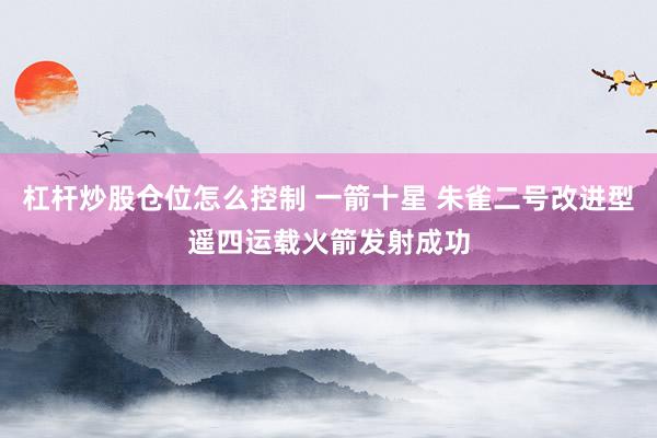 杠杆炒股仓位怎么控制 一箭十星 朱雀二号改进型遥四运载火箭发射成功