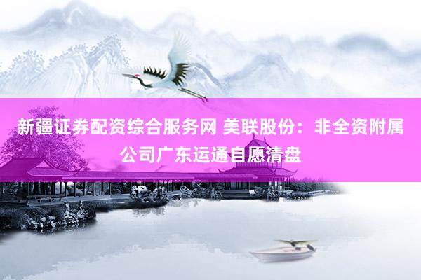 新疆证券配资综合服务网 美联股份:非全资附属公司广东运通自愿清盘