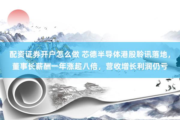 配资证券开户怎么做 芯德半导体港股聆讯落地，董事长薪酬一年涨超八倍，营收增长利润仍亏
