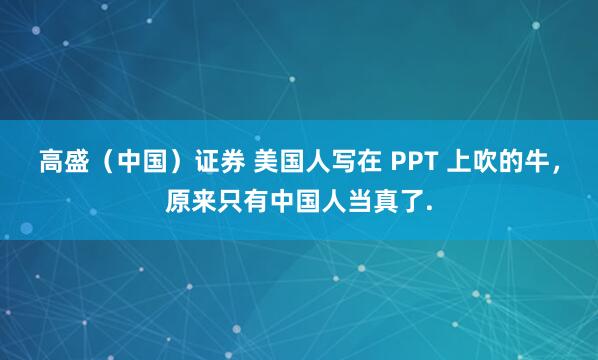 高盛（中国）证券 美国人写在 PPT 上吹的牛，原来只有中国人当真了.