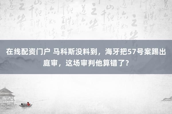在线配资门户 马科斯没料到，海牙把57号案踢出庭审，这场审判他算错了？