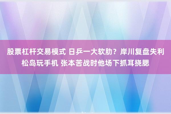 股票杠杆交易模式 日乒一大软肋？岸川复盘失利松岛玩手机 张本苦战时他场下抓耳挠腮
