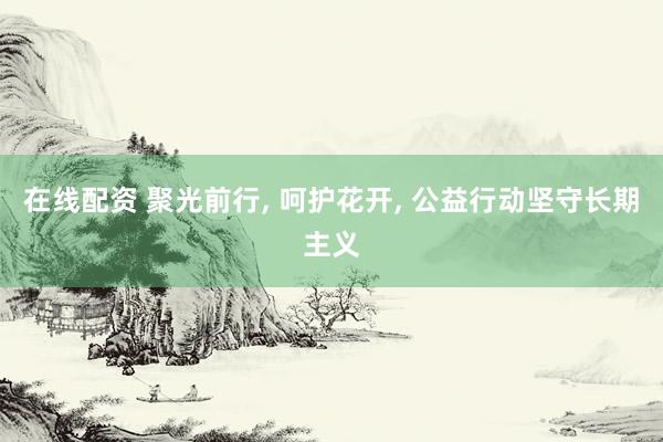 在线配资 聚光前行, 呵护花开, 公益行动坚守长期主义