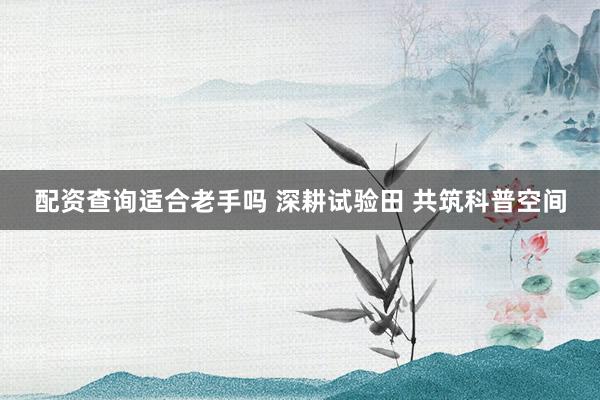 配资查询适合老手吗 深耕试验田 共筑科普空间