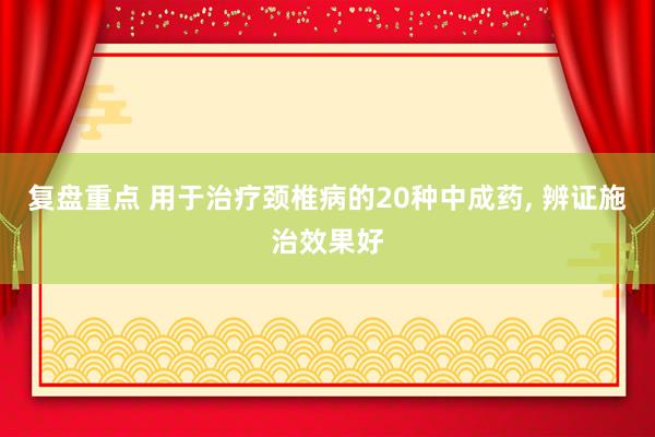 复盘重点 用于治疗颈椎病的20种中成药, 辨证施治效果好