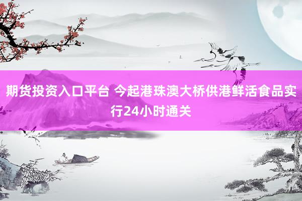 期货投资入口平台 今起港珠澳大桥供港鲜活食品实行24小时通关