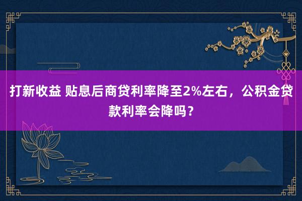 打新收益 贴息后商贷利率降至2%左右，公积金贷款利率会降吗？