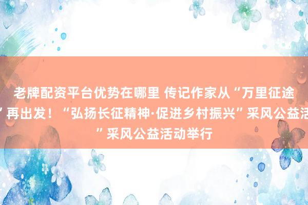 老牌配资平台优势在哪里 传记作家从“万里征途第一站”再出发！“弘扬长征精神·促进乡村振兴”采风公益活动举行