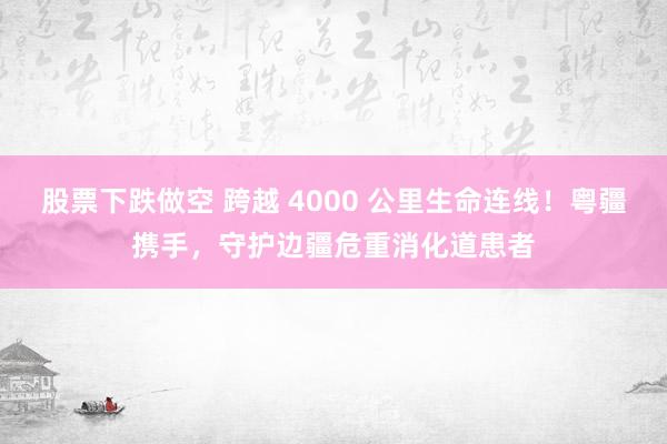 股票下跌做空 跨越 4000 公里生命连线！粤疆携手，守护边疆危重消化道患者