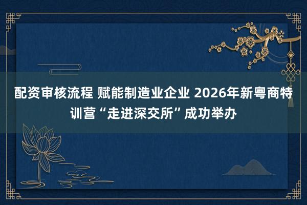 配资审核流程 赋能制造业企业 2026年新粤商特训营“走进深交所”成功举办