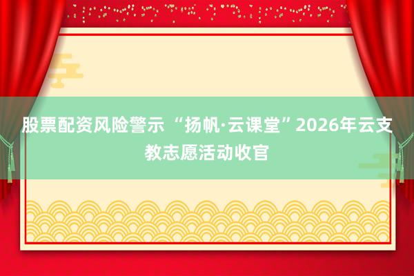 股票配资风险警示 “扬帆·云课堂”2026年云支教志愿活动收官