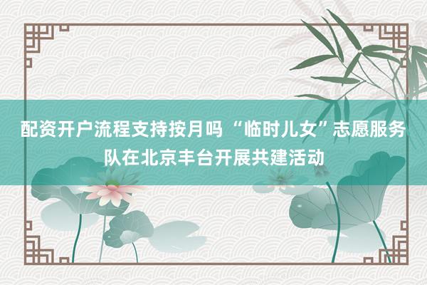 配资开户流程支持按月吗 “临时儿女”志愿服务队在北京丰台开展共建活动